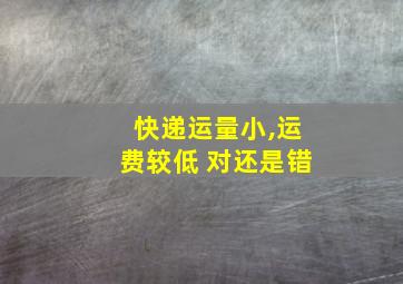 快递运量小,运费较低 对还是错